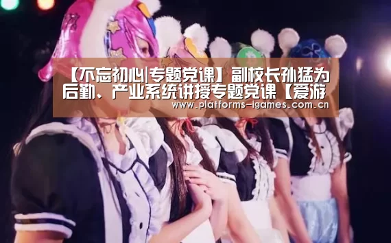 【不忘初心|专题党课】副校长孙猛为后勤、产业系统讲授专题党课【爱游戏入口】(图2) 爱游戏下载
